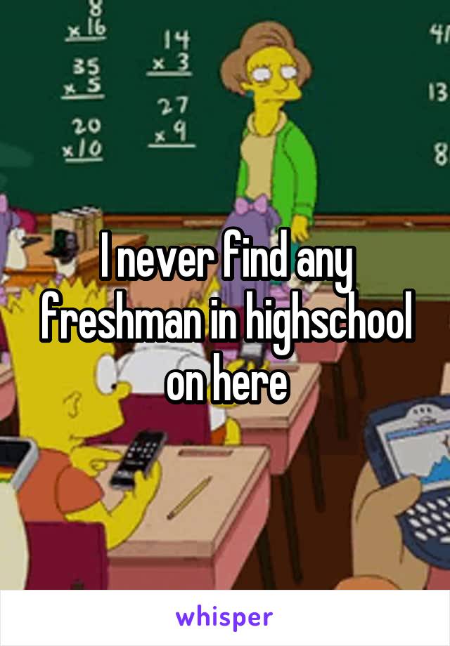 I never find any freshman in highschool on here