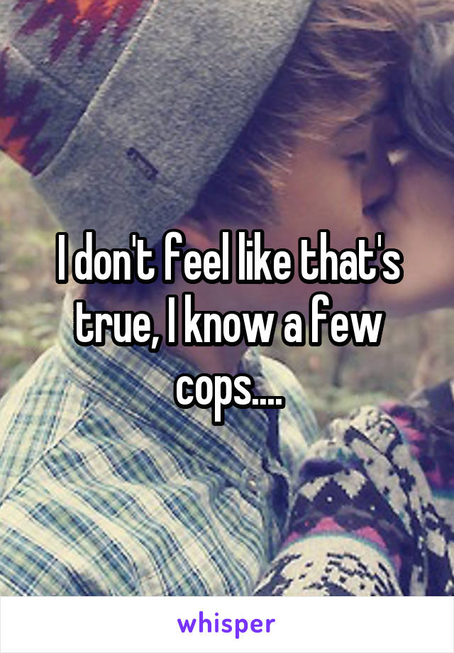 I don't feel like that's true, I know a few cops....