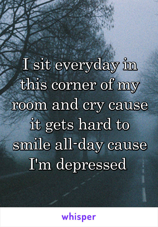 I sit everyday in this corner of my room and cry cause it gets hard to smile all-day cause I'm depressed 
