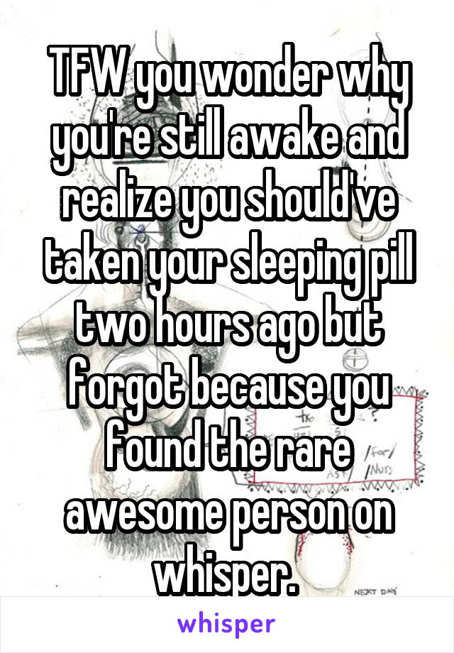 TFW you wonder why you're still awake and realize you should've taken your sleeping pill two hours ago but forgot because you found the rare awesome person on whisper. 