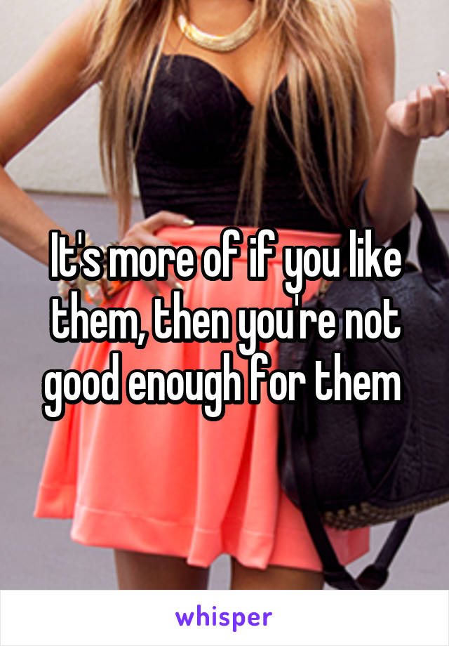 It's more of if you like them, then you're not good enough for them 
