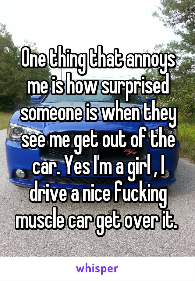 One thing that annoys me is how surprised someone is when they see me get out of the car. Yes I'm a girl , I drive a nice fucking muscle car get over it. 