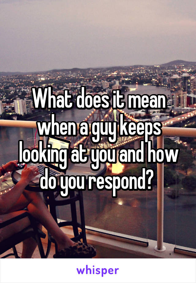 What does it mean when a guy keeps looking at you and how do you respond? 