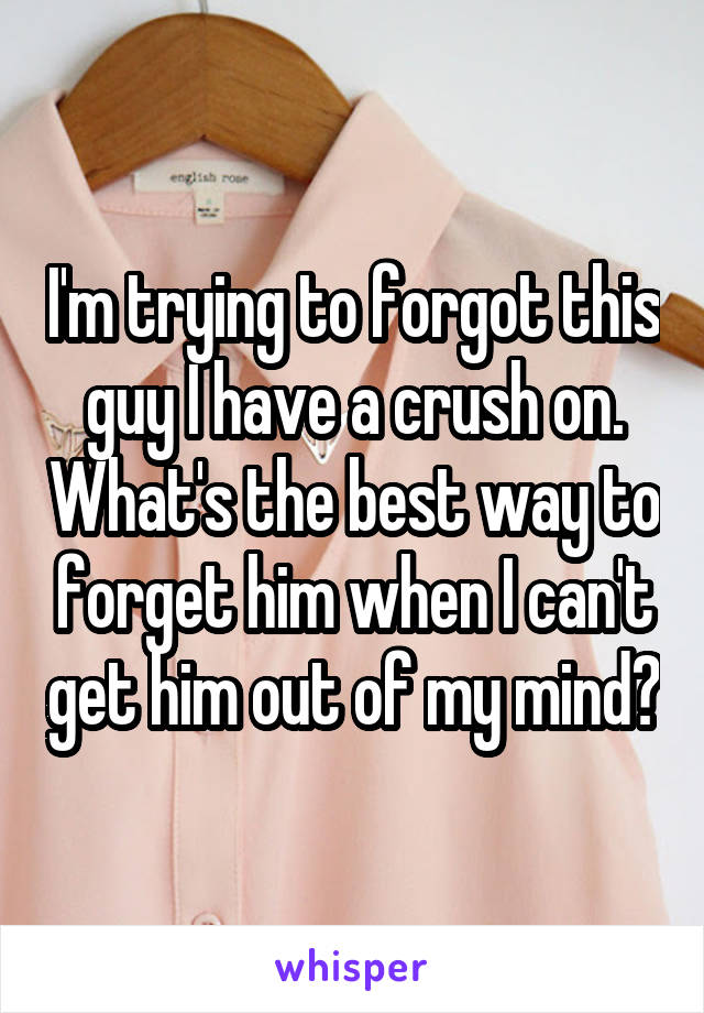 I'm trying to forgot this guy I have a crush on. What's the best way to forget him when I can't get him out of my mind?