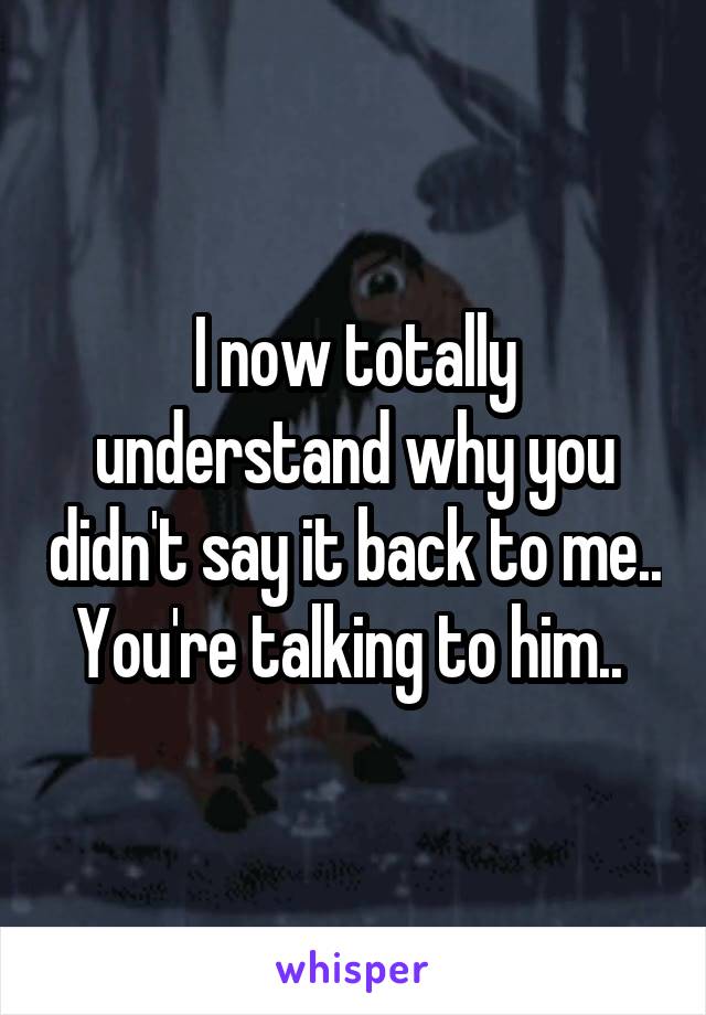 I now totally understand why you didn't say it back to me.. You're talking to him.. 
