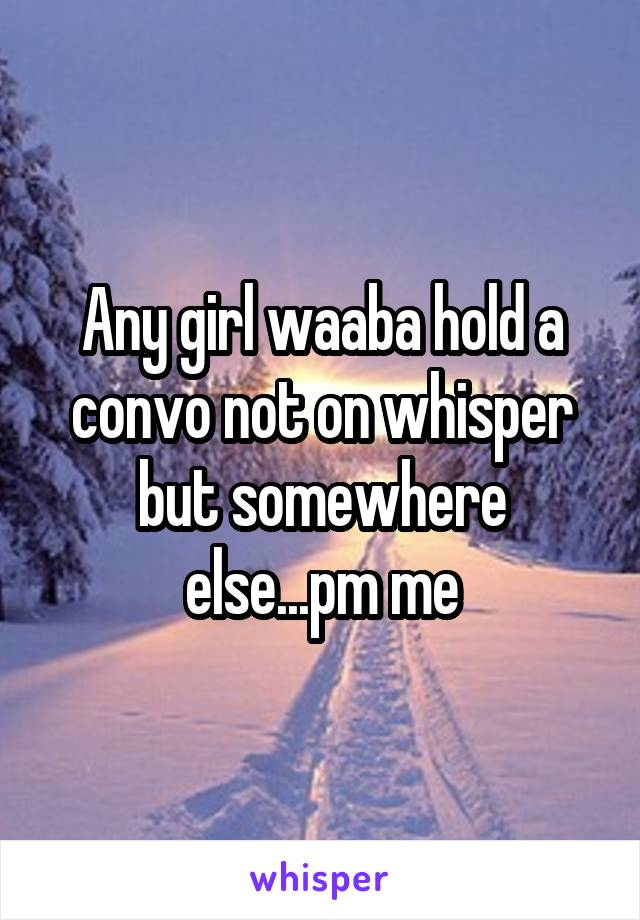 Any girl waaba hold a convo not on whisper but somewhere else...pm me