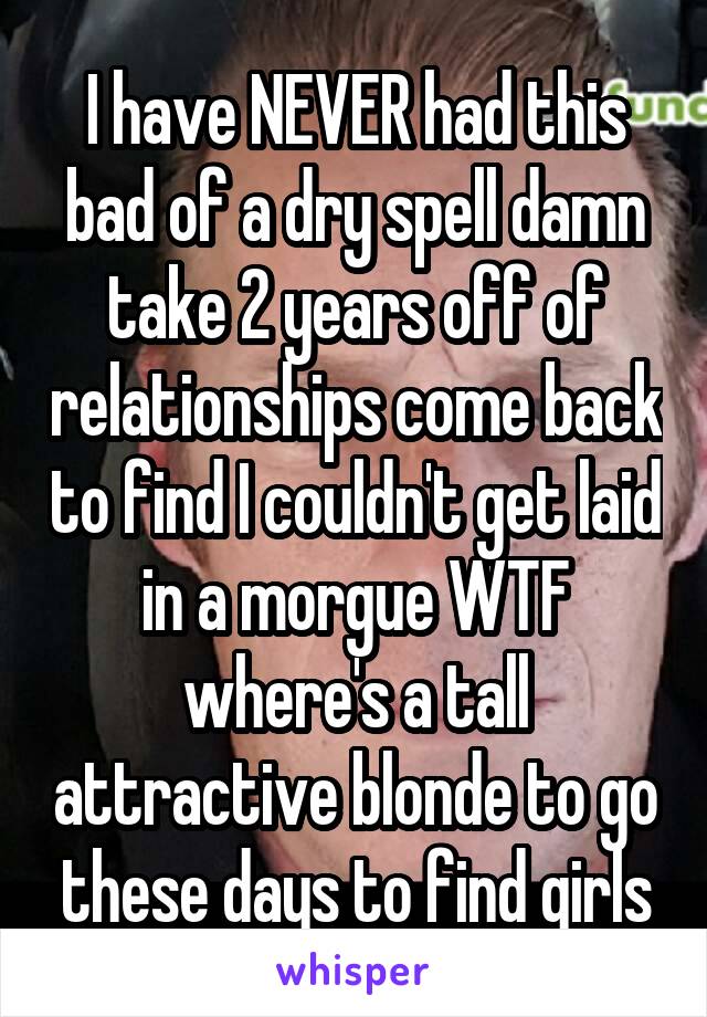 I have NEVER had this bad of a dry spell damn take 2 years off of relationships come back to find I couldn't get laid in a morgue WTF where's a tall attractive blonde to go these days to find girls