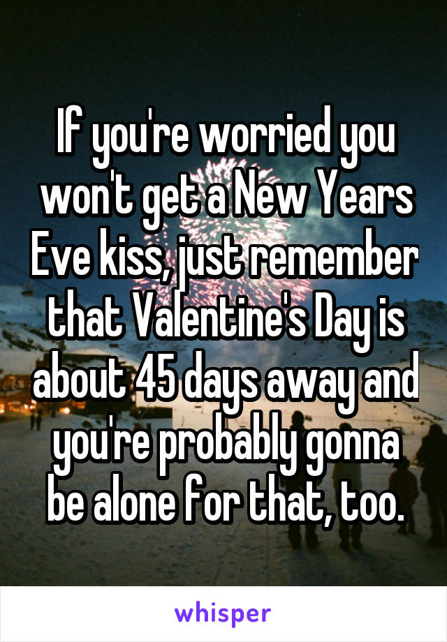 If you're worried you won't get a New Years Eve kiss, just remember that Valentine's Day is about 45 days away and you're probably gonna be alone for that, too.
