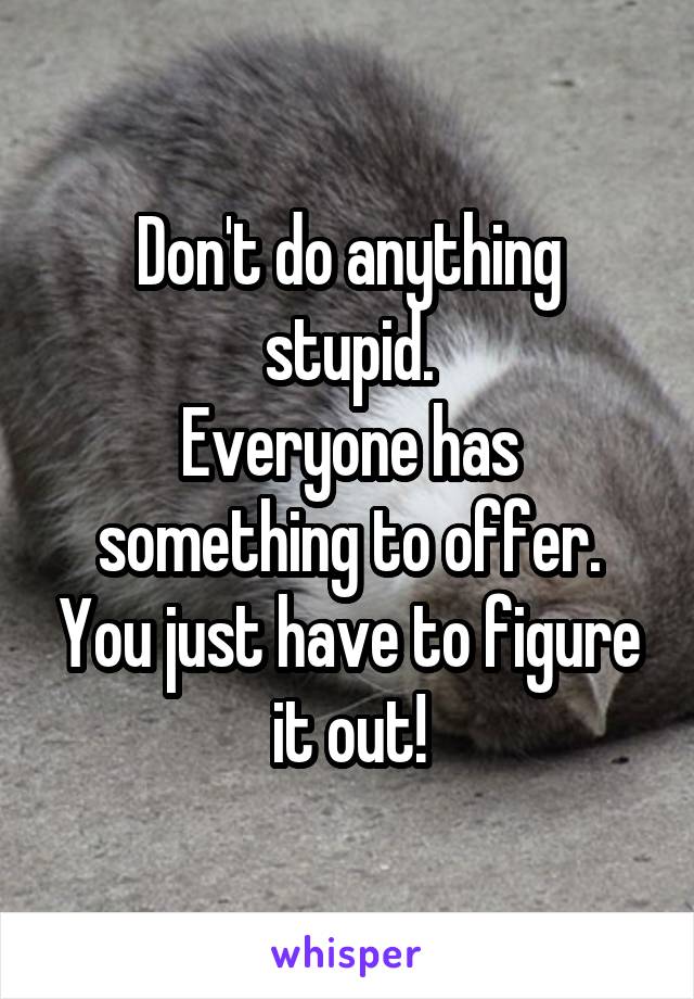 Don't do anything stupid.
Everyone has something to offer. You just have to figure it out!