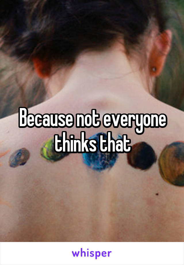 Because not everyone thinks that