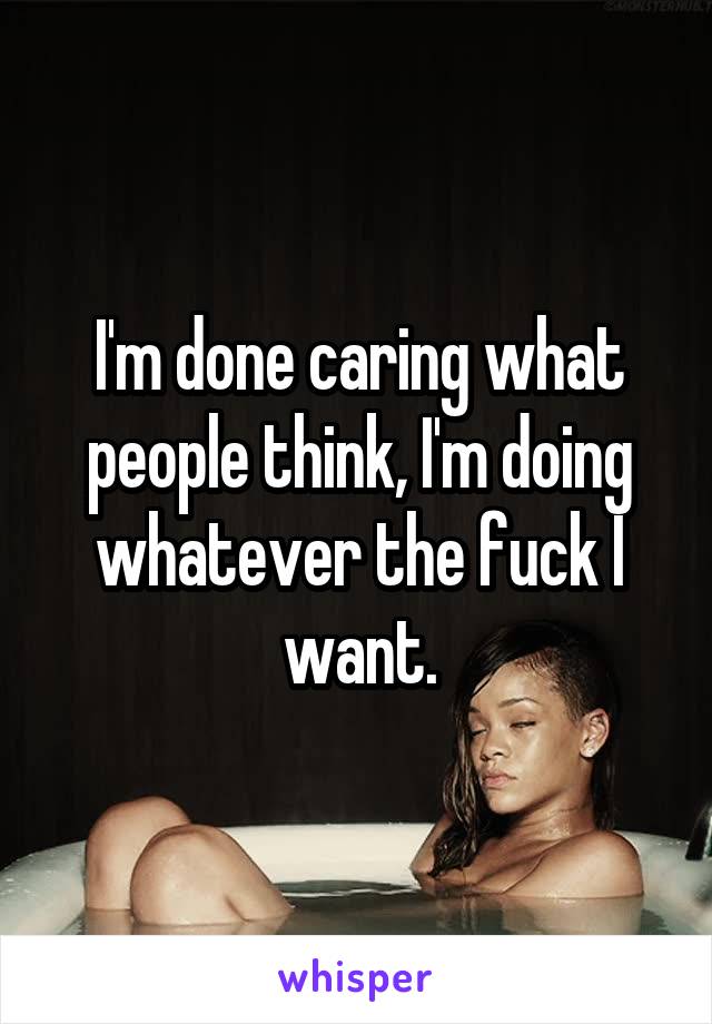 I'm done caring what people think, I'm doing whatever the fuck I want.