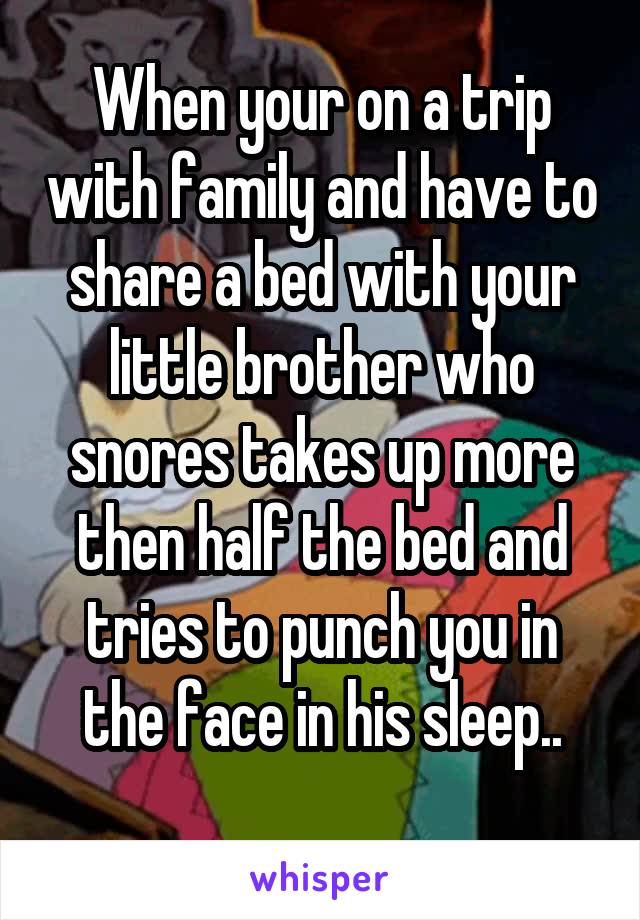 When your on a trip with family and have to share a bed with your little brother who snores takes up more then half the bed and tries to punch you in the face in his sleep..
