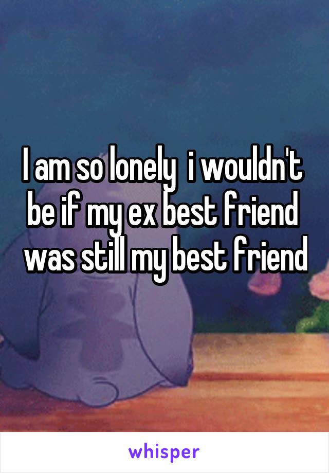 I am so lonely  i wouldn't  be if my ex best friend  was still my best friend 