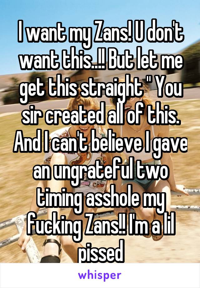 I want my Zans! U don't want this..!! But let me get this straight " You sir created all of this. And I can't believe I gave an ungrateful two timing asshole my fucking Zans!! I'm a lil pissed