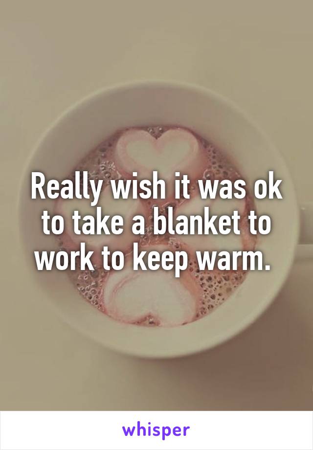 Really wish it was ok to take a blanket to work to keep warm. 