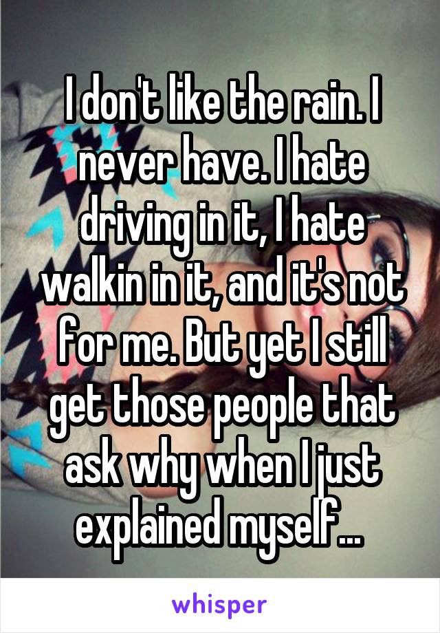 I don't like the rain. I never have. I hate driving in it, I hate walkin in it, and it's not for me. But yet I still get those people that ask why when I just explained myself... 