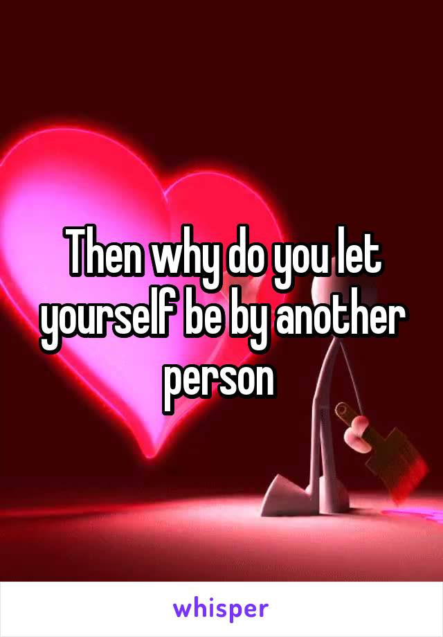Then why do you let yourself be by another person 