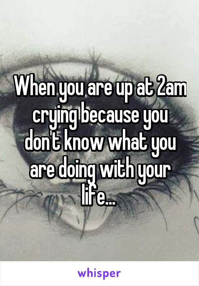 When you are up at 2am crying because you don't know what you are doing with your life... 