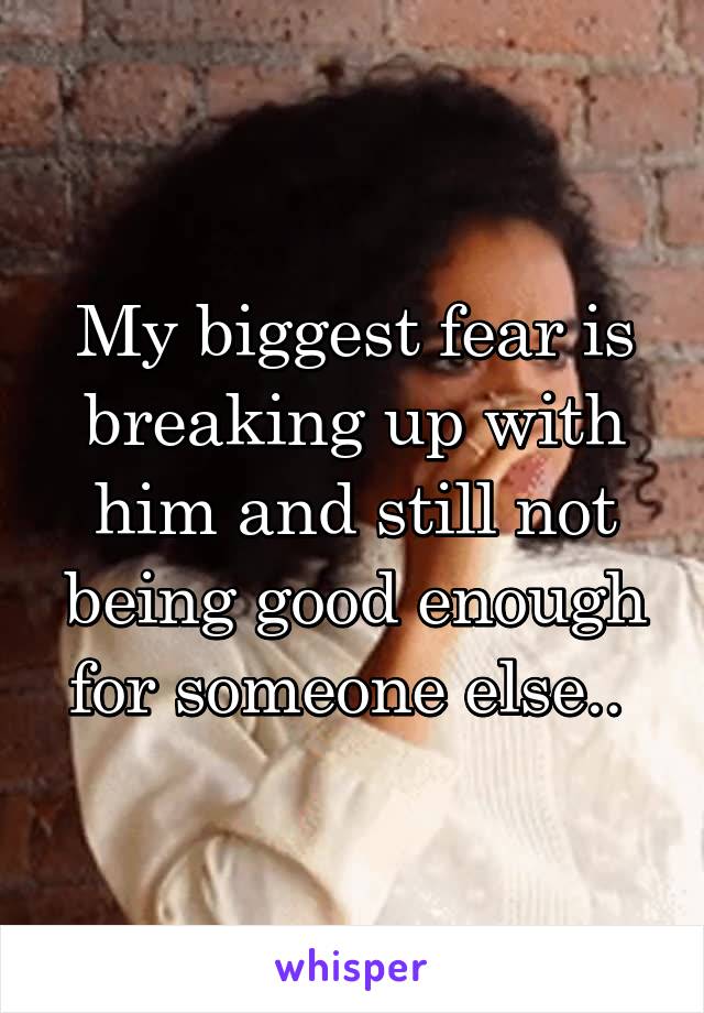 My biggest fear is breaking up with him and still not being good enough for someone else.. 