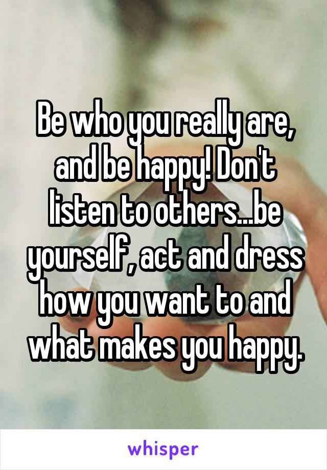 Be who you really are, and be happy! Don't listen to others...be yourself, act and dress how you want to and what makes you happy.