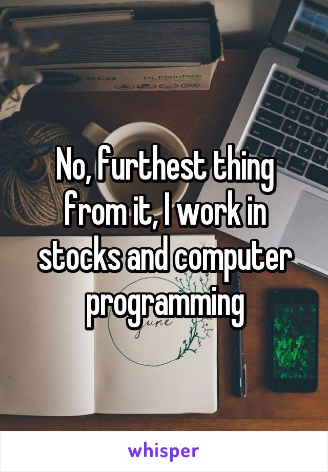 No, furthest thing from it, I work in stocks and computer programming