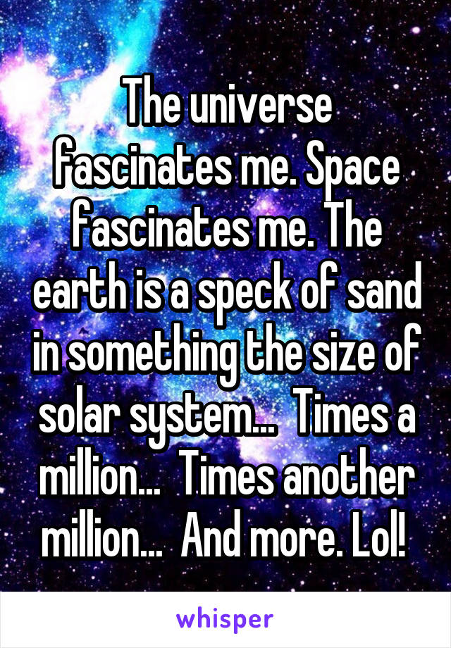 The universe fascinates me. Space fascinates me. The earth is a speck of sand in something the size of solar system...  Times a million...  Times another million...  And more. Lol! 