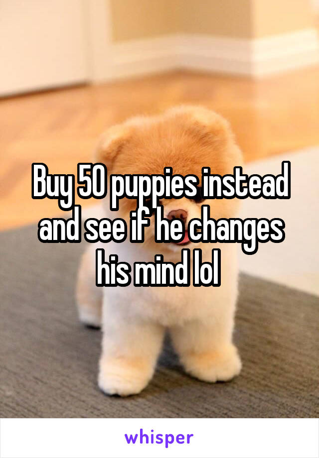 Buy 50 puppies instead and see if he changes his mind lol 