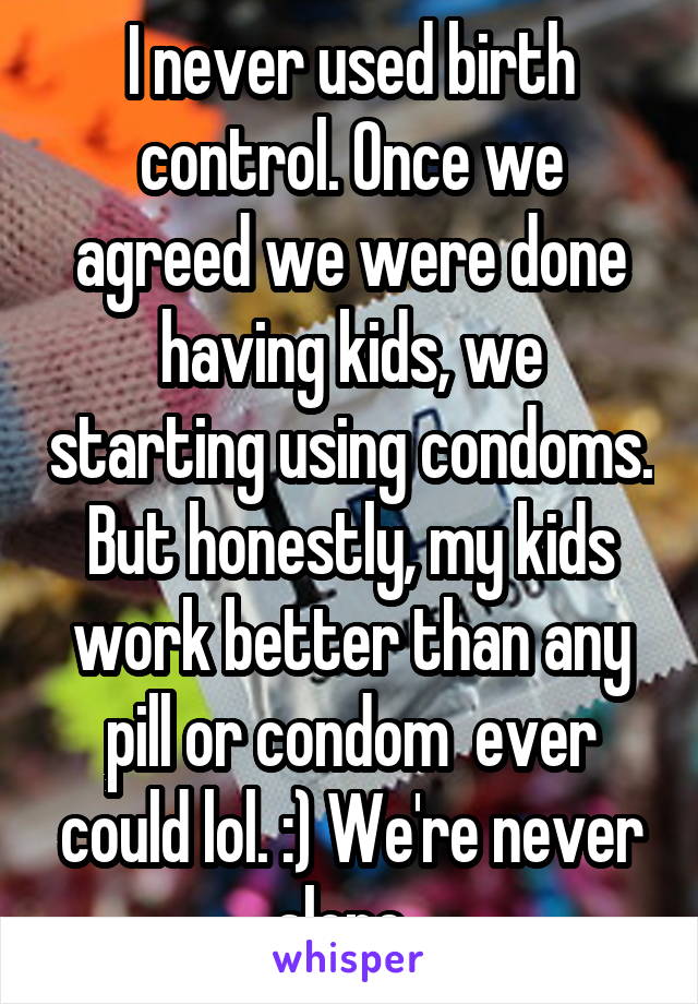 I never used birth control. Once we agreed we were done having kids, we starting using condoms. But honestly, my kids work better than any pill or condom  ever could lol. :) We're never alone. 