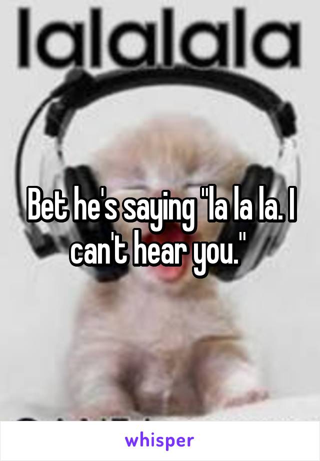 Bet he's saying "la la la. I can't hear you." 