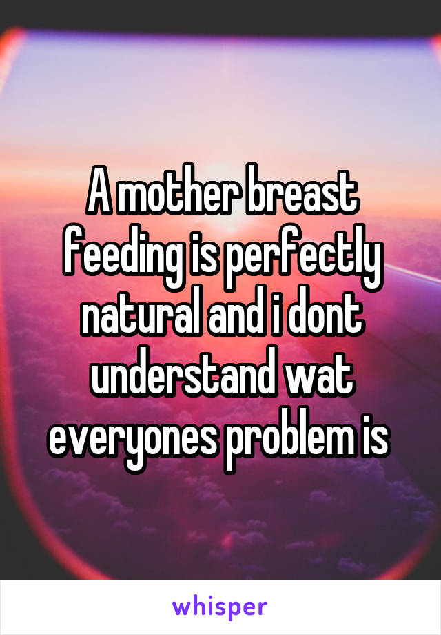 A mother breast feeding is perfectly natural and i dont understand wat everyones problem is 