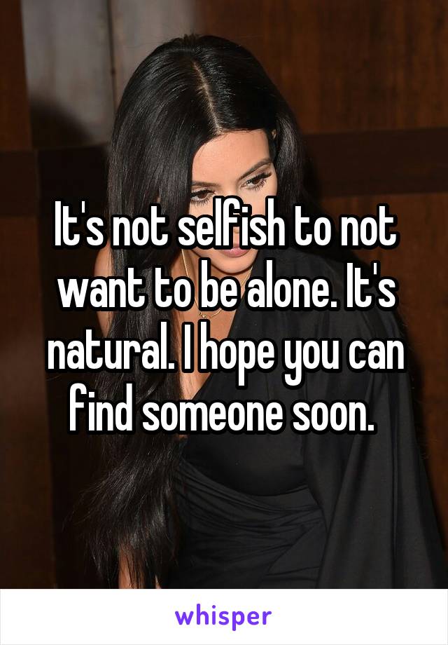 It's not selfish to not want to be alone. It's natural. I hope you can find someone soon. 