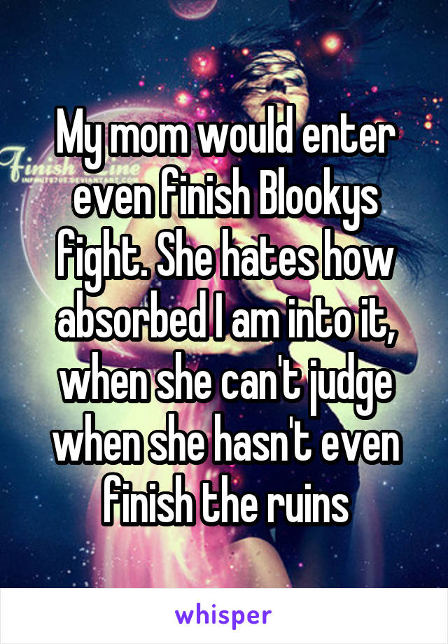 My mom would enter even finish Blookys fight. She hates how absorbed I am into it, when she can't judge when she hasn't even finish the ruins