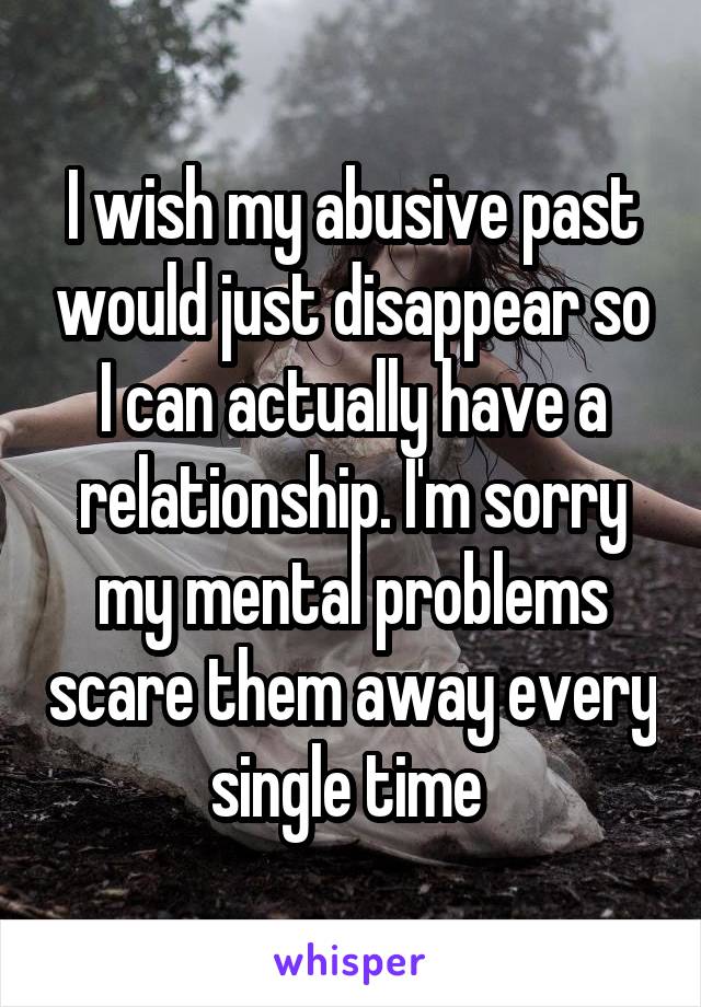I wish my abusive past would just disappear so I can actually have a relationship. I'm sorry my mental problems scare them away every single time 