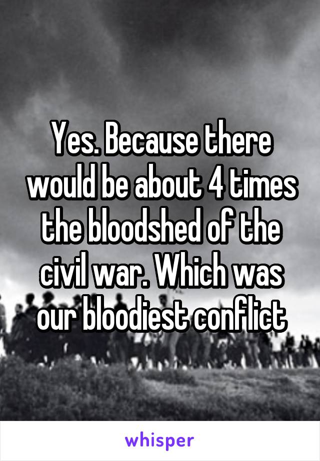 Yes. Because there would be about 4 times the bloodshed of the civil war. Which was our bloodiest conflict