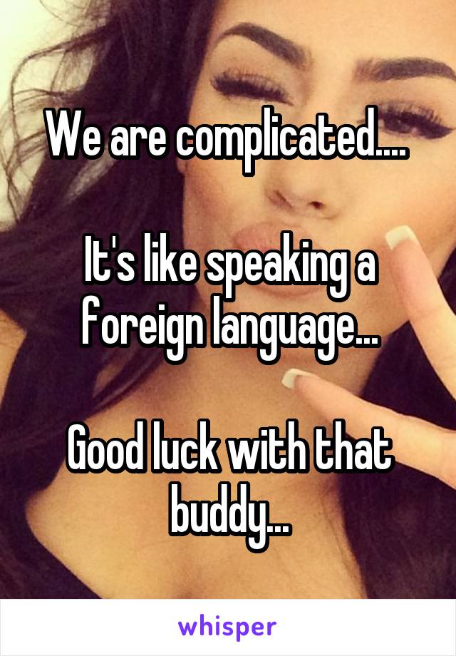 We are complicated.... 

It's like speaking a foreign language...

Good luck with that buddy...