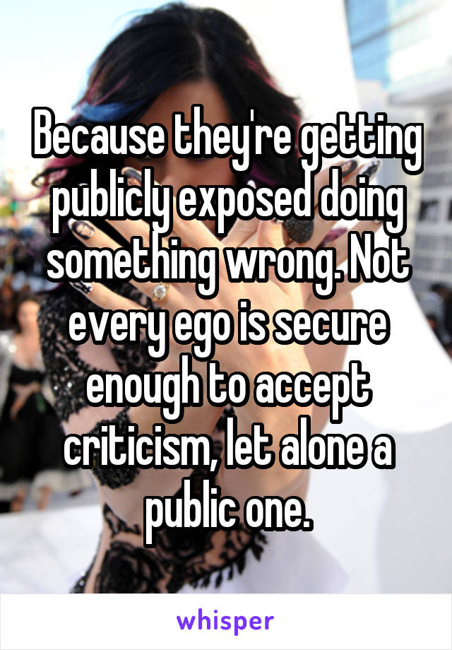 Because they're getting publicly exposed doing something wrong. Not every ego is secure enough to accept criticism, let alone a public one.