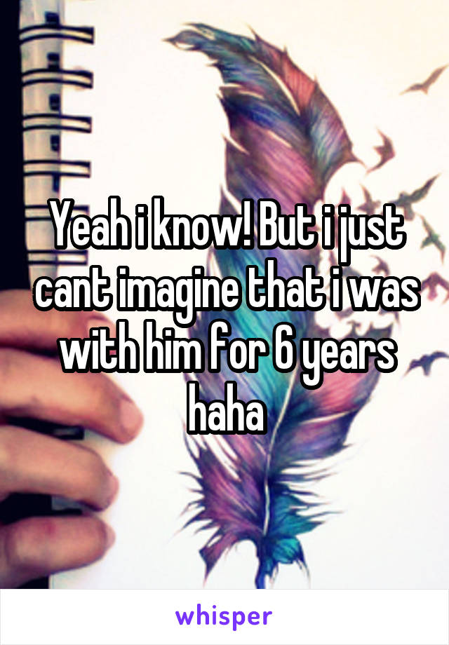 Yeah i know! But i just cant imagine that i was with him for 6 years haha