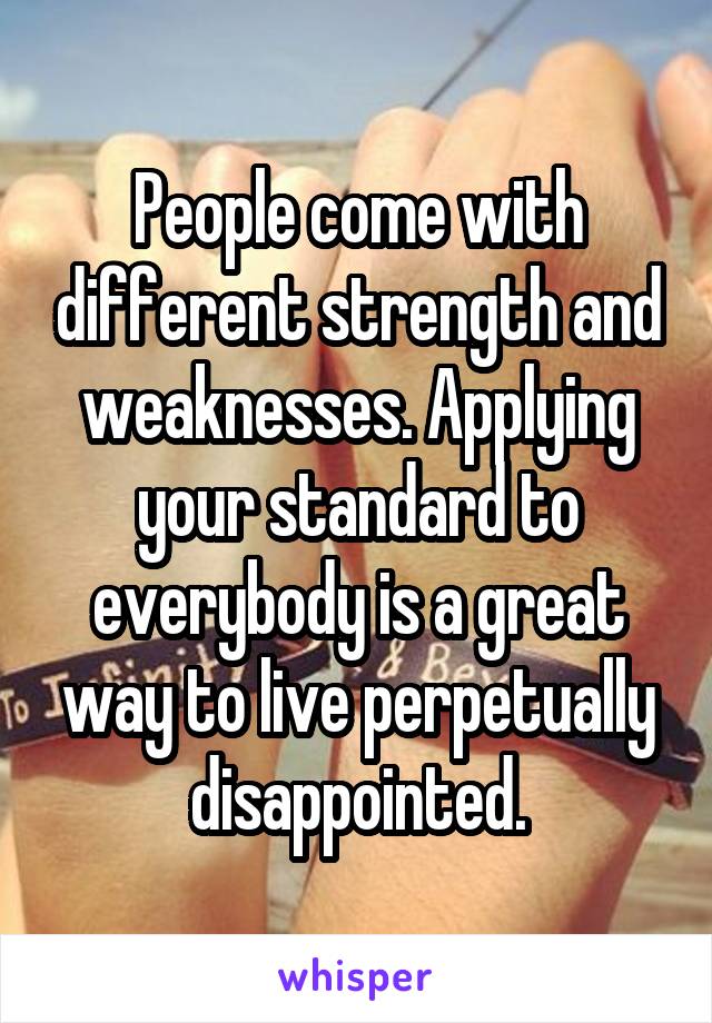 People come with different strength and weaknesses. Applying your standard to everybody is a great way to live perpetually disappointed.