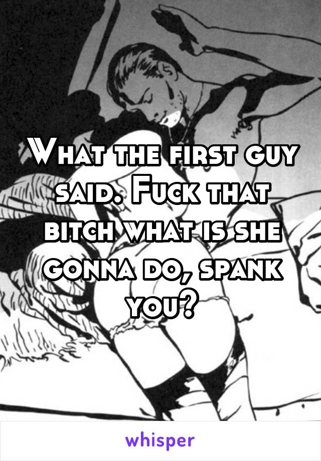 What the first guy said. Fuck that bitch what is she gonna do, spank you?