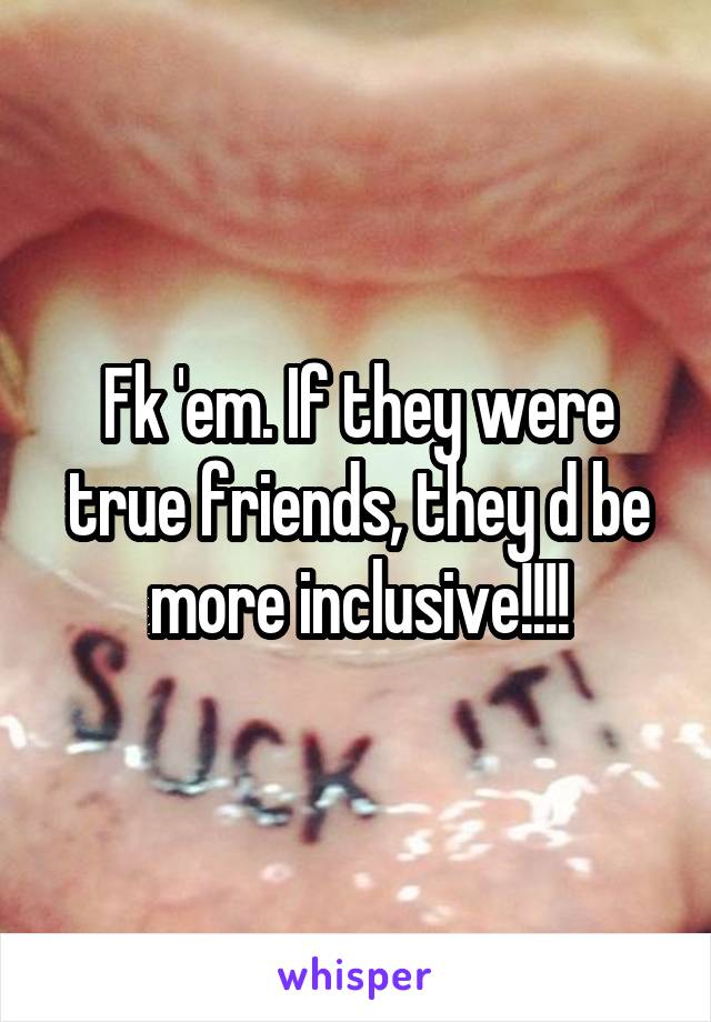 Fk 'em. If they were true friends, they d be more inclusive!!!!