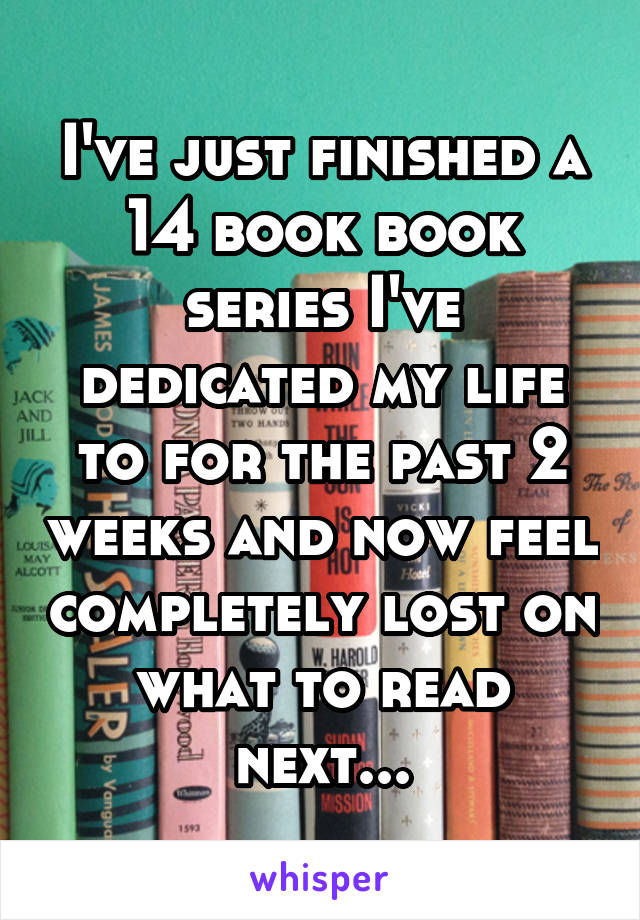 I've just finished a 14 book book series I've dedicated my life to for the past 2 weeks and now feel completely lost on what to read next...