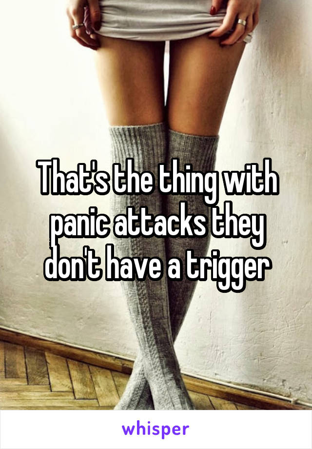 That's the thing with panic attacks they don't have a trigger