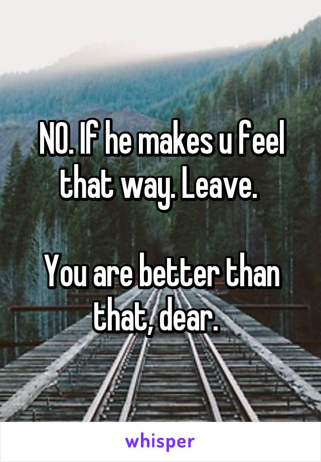 NO. If he makes u feel that way. Leave. 

You are better than that, dear.  