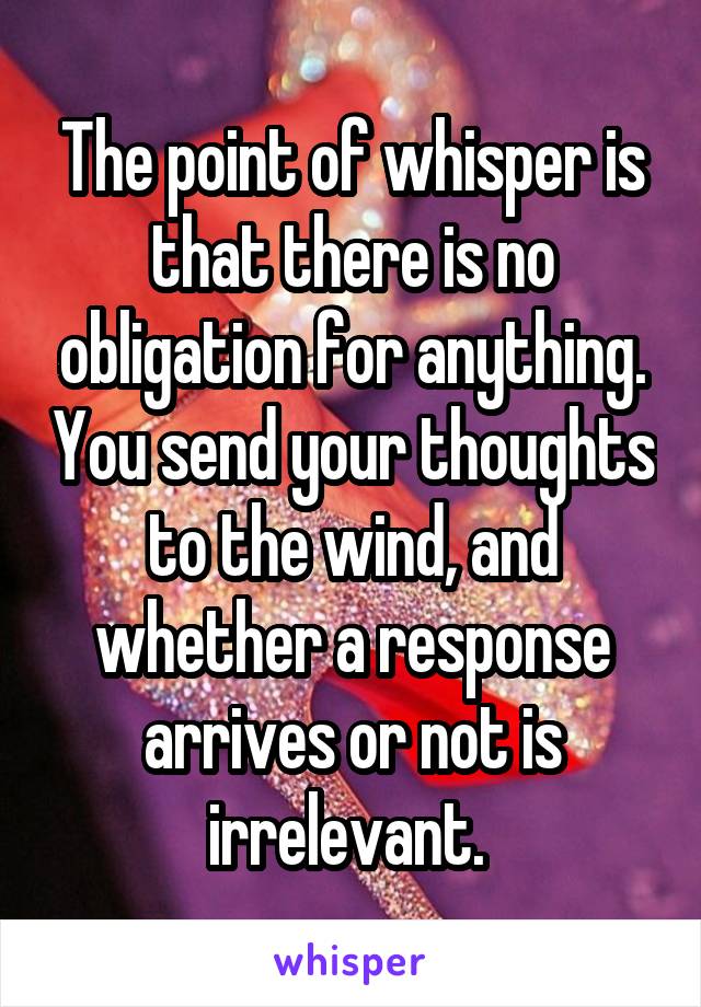 The point of whisper is that there is no obligation for anything. You send your thoughts to the wind, and whether a response arrives or not is irrelevant. 