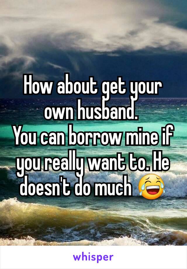 How about get your own husband. 
You can borrow mine if you really want to. He doesn't do much 😂