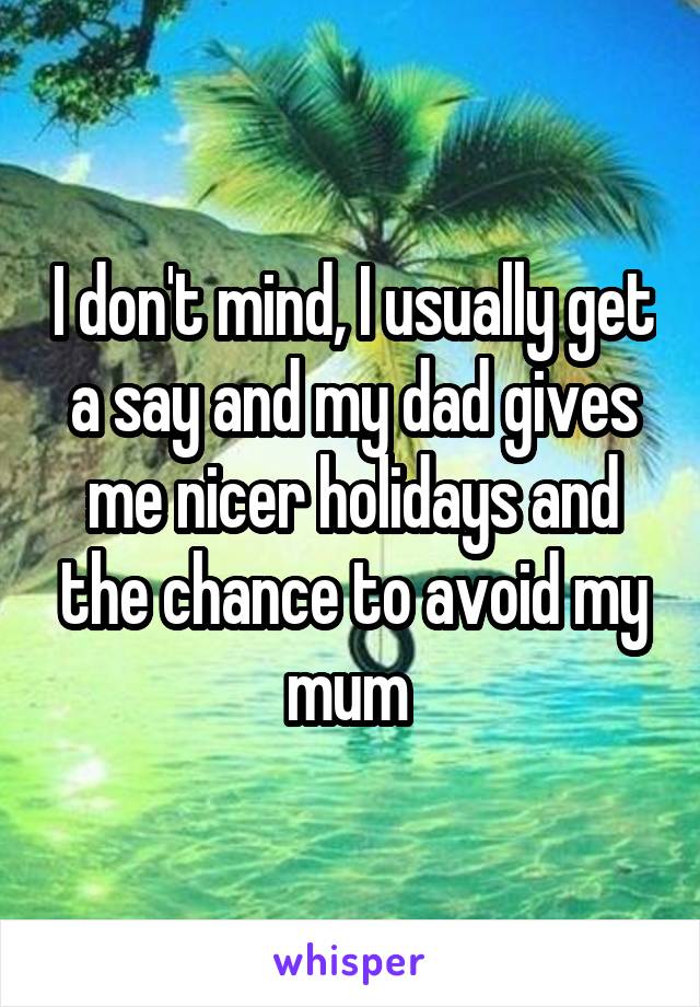 I don't mind, I usually get a say and my dad gives me nicer holidays and the chance to avoid my mum 