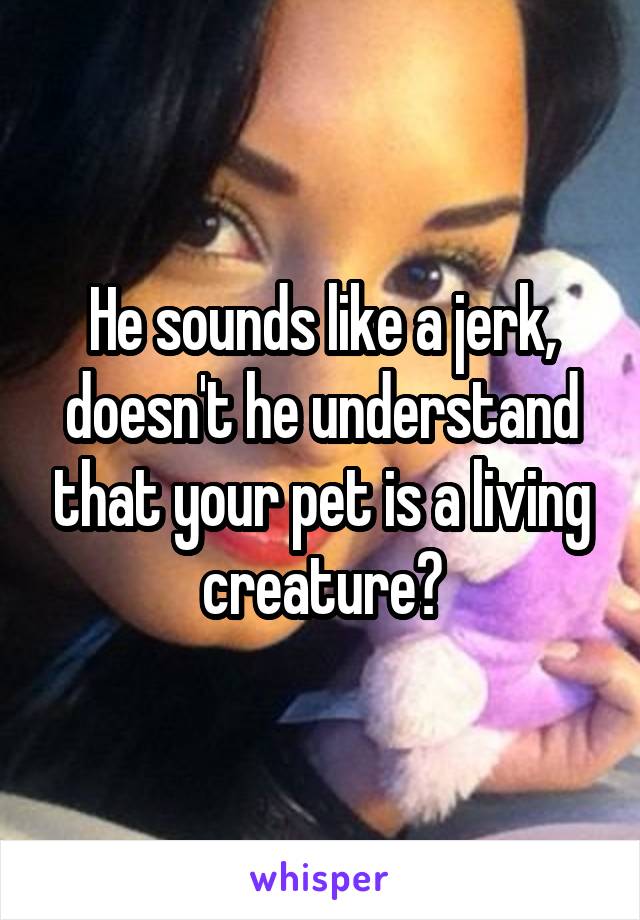 He sounds like a jerk, doesn't he understand that your pet is a living creature?