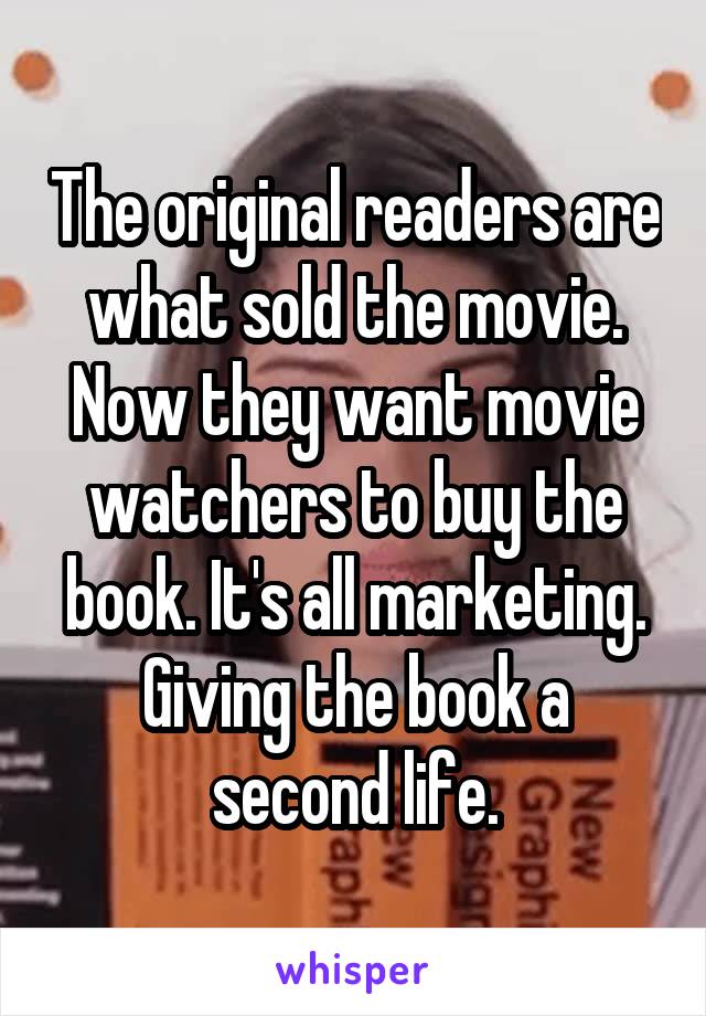 The original readers are what sold the movie. Now they want movie watchers to buy the book. It's all marketing. Giving the book a second life.