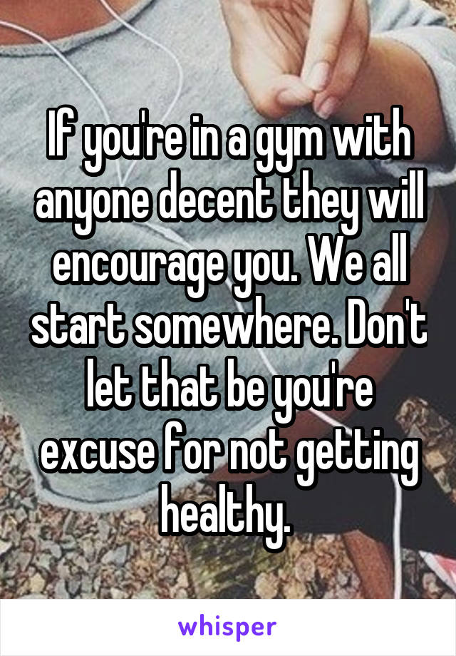 If you're in a gym with anyone decent they will encourage you. We all start somewhere. Don't let that be you're excuse for not getting healthy. 