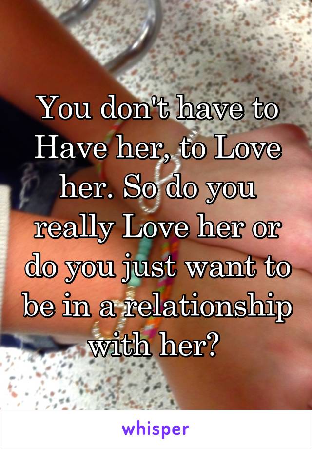 You don't have to Have her, to Love her. So do you really Love her or do you just want to be in a relationship with her? 